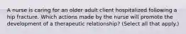 A nurse is caring for an older adult client hospitalized following a hip fracture. Which actions made by the nurse will promote the development of a therapeutic relationship? (Select all that apply.)