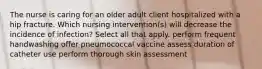 The nurse is caring for an older adult client hospitalized with a hip fracture. Which nursing intervention(s) will decrease the incidence of infection? Select all that apply. perform frequent handwashing offer pneumococcal vaccine assess duration of catheter use perform thorough skin assessment