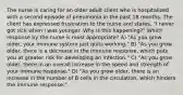 The nurse is caring for an older adult client who is hospitalized with a second episode of pneumonia in the past 18 months. The client has expressed frustration to the nurse and states, "I never got sick when I was younger. Why is this happening?" Which response by the nurse is most appropriate? A) "As you grow older, your immune system just quits working." B) "As you grow older, there is a decrease in the immune response, which puts you at greater risk for developing an infection." C) "As you grow older, there in an overall increase in the speed and strength of your immune response." D) "As you grow older, there is an increase in the number of B cells in the circulation, which hinders the immune response."