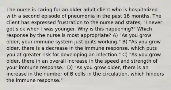 The nurse is caring for an older adult client who is hospitalized with a second episode of pneumonia in the past 18 months. The client has expressed frustration to the nurse and states, "I never got sick when I was younger. Why is this happening?" Which response by the nurse is most appropriate? A) "As you grow older, your immune system just quits working." B) "As you grow older, there is a decrease in the immune response, which puts you at greater risk for developing an infection." C) "As you grow older, there in an overall increase in the speed and strength of your immune response." D) "As you grow older, there is an increase in the number of B cells in the circulation, which hinders the immune response."