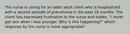 The nurse is caring for an older adult client who is hospitalized with a second episode of pneumonia in the past 18 months. The client has expressed frustration to the nurse and states, "I never got sick when I was younger. Why is this happening?" which response by the nurse is more appropriate?