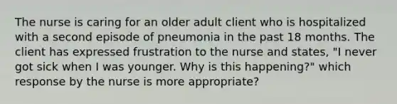 The nurse is caring for an older adult client who is hospitalized with a second episode of pneumonia in the past 18 months. The client has expressed frustration to the nurse and states, "I never got sick when I was younger. Why is this happening?" which response by the nurse is more appropriate?