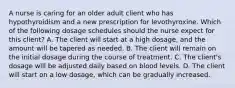 A nurse is caring for an older adult client who has hypothyroidism and a new prescription for levothyroxine. Which of the following dosage schedules should the nurse expect for this client? A. The client will start at a high dosage, and the amount will be tapered as needed. B. The client will remain on the initial dosage during the course of treatment. C. The client's dosage will be adjusted daily based on blood levels. D. The client will start on a low dosage, which can be gradually increased.