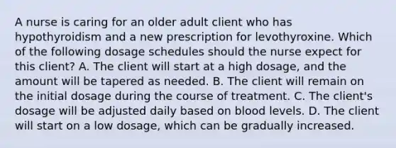 A nurse is caring for an older adult client who has hypothyroidism and a new prescription for levothyroxine. Which of the following dosage schedules should the nurse expect for this client? A. The client will start at a high dosage, and the amount will be tapered as needed. B. The client will remain on the initial dosage during the course of treatment. C. The client's dosage will be adjusted daily based on blood levels. D. The client will start on a low dosage, which can be gradually increased.