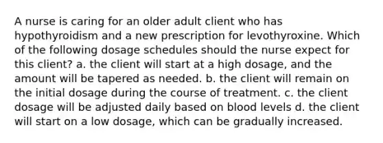 A nurse is caring for an older adult client who has hypothyroidism and a new prescription for levothyroxine. Which of the following dosage schedules should the nurse expect for this client? a. the client will start at a high dosage, and the amount will be tapered as needed. b. the client will remain on the initial dosage during the course of treatment. c. the client dosage will be adjusted daily based on blood levels d. the client will start on a low dosage, which can be gradually increased.