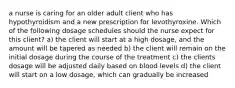 a nurse is caring for an older adult client who has hypothyroidism and a new prescription for levothyroxine. Which of the following dosage schedules should the nurse expect for this client? a) the client will start at a high dosage, and the amount will be tapered as needed b) the client will remain on the initial dosage during the course of the treatment c) the clients dosage will be adjusted daily based on blood levels d) the client will start on a low dosage, which can gradually be increased