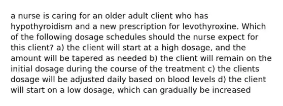 a nurse is caring for an older adult client who has hypothyroidism and a new prescription for levothyroxine. Which of the following dosage schedules should the nurse expect for this client? a) the client will start at a high dosage, and the amount will be tapered as needed b) the client will remain on the initial dosage during the course of the treatment c) the clients dosage will be adjusted daily based on blood levels d) the client will start on a low dosage, which can gradually be increased