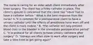 The nurse is caring for an older adult client immediately after knee surgery. The client has a Foley catheter in place. The client's spouse is concerned that the client has "never had to have a catheter before." What is the best response from the nurse? A."it is common for a postoperative client to have a urinary catheter until the effects of anesthesia have worn off and the client is more mobile." B. "the catheter will help prevent blood clots in the bladder in the immediate postoperative period" C. "it is protocol for all clients to have urinary catheters after surgery" D. "kidneys are often slow to work after surgery and take a little time to get going again"