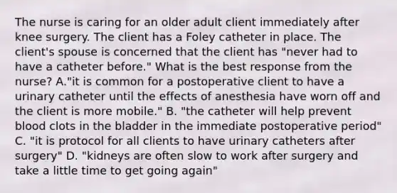 The nurse is caring for an older adult client immediately after knee surgery. The client has a Foley catheter in place. The client's spouse is concerned that the client has "never had to have a catheter before." What is the best response from the nurse? A."it is common for a postoperative client to have a urinary catheter until the effects of anesthesia have worn off and the client is more mobile." B. "the catheter will help prevent blood clots in the bladder in the immediate postoperative period" C. "it is protocol for all clients to have urinary catheters after surgery" D. "kidneys are often slow to work after surgery and take a little time to get going again"