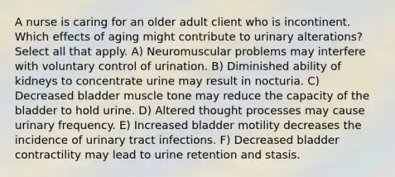 A nurse is caring for an older adult client who is incontinent. Which effects of aging might contribute to urinary alterations? Select all that apply. A) Neuromuscular problems may interfere with voluntary control of urination. B) Diminished ability of kidneys to concentrate urine may result in nocturia. C) Decreased bladder muscle tone may reduce the capacity of the bladder to hold urine. D) Altered thought processes may cause urinary frequency. E) Increased bladder motility decreases the incidence of urinary tract infections. F) Decreased bladder contractility may lead to urine retention and stasis.