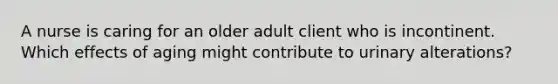 A nurse is caring for an older adult client who is incontinent. Which effects of aging might contribute to urinary alterations?