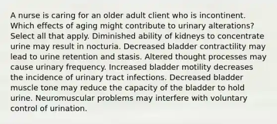 A nurse is caring for an older adult client who is incontinent. Which effects of aging might contribute to urinary alterations? Select all that apply. Diminished ability of kidneys to concentrate urine may result in nocturia. Decreased bladder contractility may lead to urine retention and stasis. Altered thought processes may cause urinary frequency. Increased bladder motility decreases the incidence of urinary tract infections. Decreased bladder muscle tone may reduce the capacity of the bladder to hold urine. Neuromuscular problems may interfere with voluntary control of urination.