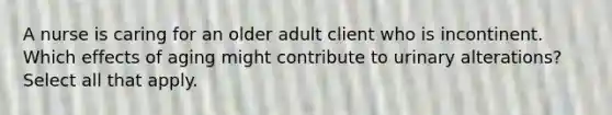 A nurse is caring for an older adult client who is incontinent. Which effects of aging might contribute to urinary alterations? Select all that apply.