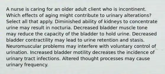 A nurse is caring for an older adult client who is incontinent. Which effects of aging might contribute to urinary alterations? Select all that apply. Diminished ability of kidneys to concentrate urine may result in nocturia. Decreased bladder muscle tone may reduce the capacity of the bladder to hold urine. Decreased bladder contractility may lead to urine retention and stasis. Neuromuscular problems may interfere with voluntary control of urination. Increased bladder motility decreases the incidence of urinary tract infections. Altered thought processes may cause urinary frequency.