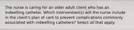 The nurse is caring for an older adult client who has an indwelling catheter. Which intervention(s) will the nurse include in the client's plan of care to prevent complications commonly associated with indwelling catheters? Select all that apply.