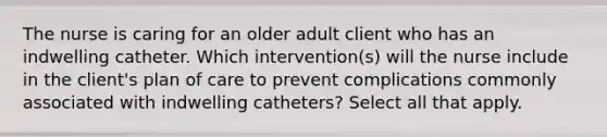 The nurse is caring for an older adult client who has an indwelling catheter. Which intervention(s) will the nurse include in the client's plan of care to prevent complications commonly associated with indwelling catheters? Select all that apply.