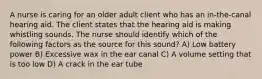 A nurse is caring for an older adult client who has an in-the-canal hearing aid. The client states that the hearing aid is making whistling sounds. The nurse should identify which of the following factors as the source for this sound? A) Low battery power B) Excessive wax in the ear canal C) A volume setting that is too low D) A crack in the ear tube