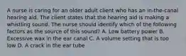 A nurse is caring for an older adult client who has an in-the-canal hearing aid. The client states that the hearing aid is making a whistling sound. The nurse should identify which of the following factors as the source of this sound? A. Low battery power B. Excessive wax in the ear canal C. A volume setting that is too low D. A crack in the ear tube