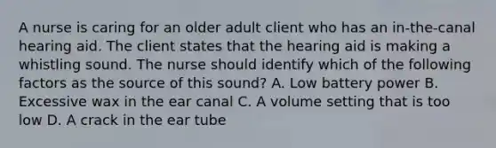 A nurse is caring for an older adult client who has an in-the-canal hearing aid. The client states that the hearing aid is making a whistling sound. The nurse should identify which of the following factors as the source of this sound? A. Low battery power B. Excessive wax in the ear canal C. A volume setting that is too low D. A crack in the ear tube