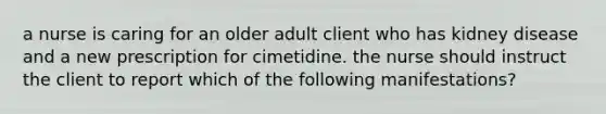 a nurse is caring for an older adult client who has kidney disease and a new prescription for cimetidine. the nurse should instruct the client to report which of the following manifestations?