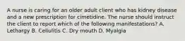 A nurse is caring for an older adult client who has kidney disease and a new prescription for cimetidine. The nurse should instruct the client to report which of the following manifestations? A. Lethargy B. Cellulitis C. Dry mouth D. Myalgia