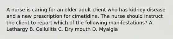 A nurse is caring for an older adult client who has kidney disease and a new prescription for cimetidine. The nurse should instruct the client to report which of the following manifestations? A. Lethargy B. Cellulitis C. Dry mouth D. Myalgia