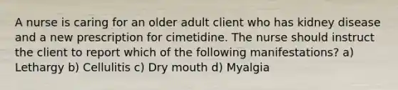 A nurse is caring for an older adult client who has kidney disease and a new prescription for cimetidine. The nurse should instruct the client to report which of the following manifestations? a) Lethargy b) Cellulitis c) Dry mouth d) Myalgia