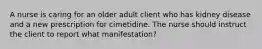 A nurse is caring for an older adult client who has kidney disease and a new prescription for cimetidine. The nurse should instruct the client to report what manifestation?