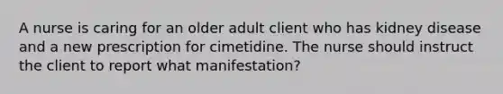 A nurse is caring for an older adult client who has kidney disease and a new prescription for cimetidine. The nurse should instruct the client to report what manifestation?