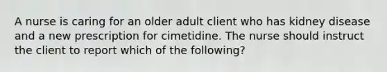 A nurse is caring for an older adult client who has kidney disease and a new prescription for cimetidine. The nurse should instruct the client to report which of the following?