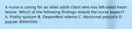 A nurse is caring for an older adult client who has left-sided heart failure. Which of the following findings should the nurse expect? A. Frothy sputum B. Dependent edema C. Nocturnal polyuria D. Jugular distention