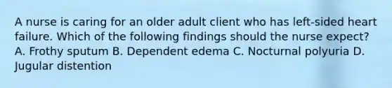 A nurse is caring for an older adult client who has left-sided heart failure. Which of the following findings should the nurse expect? A. Frothy sputum B. Dependent edema C. Nocturnal polyuria D. Jugular distention