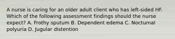 A nurse is caring for an older adult client who has left-sided HF. Which of the following assessment findings should the nurse expect? A. Frothy sputum B. Dependent edema C. Nocturnal polyuria D. Jugular distention