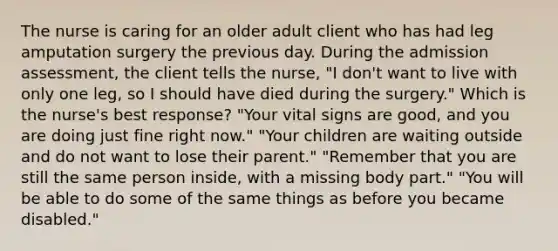 The nurse is caring for an older adult client who has had leg amputation surgery the previous day. During the admission assessment, the client tells the nurse, "I don't want to live with only one leg, so I should have died during the surgery." Which is the nurse's best response? "Your vital signs are good, and you are doing just fine right now." "Your children are waiting outside and do not want to lose their parent." "Remember that you are still the same person inside, with a missing body part." "You will be able to do some of the same things as before you became disabled."