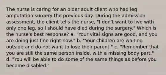 The nurse is caring for an older adult client who had leg amputation surgery the previous day. During the admission assessment, the client tells the nurse, "I don't want to live with only one leg, so I should have died during the surgery." Which is the nurse's best response? a. "Your vital signs are good, and you are doing just fine right now." b. "Your children are waiting outside and do not want to lose their parent." c. "Remember that you are still the same person inside, with a missing body part." d. "You will be able to do some of the same things as before you became disabled."