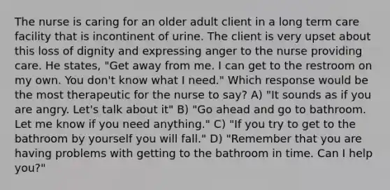 The nurse is caring for an older adult client in a long term care facility that is incontinent of urine. The client is very upset about this loss of dignity and expressing anger to the nurse providing care. He states, "Get away from me. I can get to the restroom on my own. You don't know what I need." Which response would be the most therapeutic for the nurse to say? A) "It sounds as if you are angry. Let's talk about it" B) "Go ahead and go to bathroom. Let me know if you need anything." C) "If you try to get to the bathroom by yourself you will fall." D) "Remember that you are having problems with getting to the bathroom in time. Can I help you?"