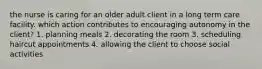 the nurse is caring for an older adult client in a long term care facility. which action contributes to encouraging autonomy in the client? 1. planning meals 2. decorating the room 3. scheduling haircut appointments 4. allowing the client to choose social activities