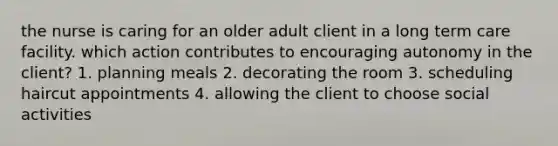 the nurse is caring for an older adult client in a long term care facility. which action contributes to encouraging autonomy in the client? 1. planning meals 2. decorating the room 3. scheduling haircut appointments 4. allowing the client to choose social activities