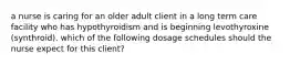 a nurse is caring for an older adult client in a long term care facility who has hypothyroidism and is beginning levothyroxine (synthroid). which of the following dosage schedules should the nurse expect for this client?