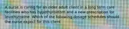 A nurse is caring for an older adult client in a long term care facilities who has hypothyroidism and a new prescription for levothyroxine. Which of the following dosage schedules should the nurse expect for this client