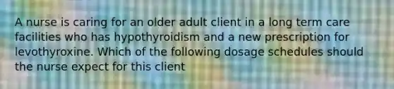 A nurse is caring for an older adult client in a long term care facilities who has hypothyroidism and a new prescription for levothyroxine. Which of the following dosage schedules should the nurse expect for this client