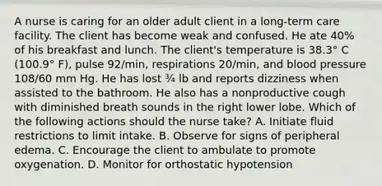 A nurse is caring for an older adult client in a long‑term care facility. The client has become weak and confused. He ate 40% of his breakfast and lunch. The client's temperature is 38.3° C (100.9° F), pulse 92/min, respirations 20/min, and blood pressure 108/60 mm Hg. He has lost ¾ lb and reports dizziness when assisted to the bathroom. He also has a nonproductive cough with diminished breath sounds in the right lower lobe. Which of the following actions should the nurse take? A. Initiate fluid restrictions to limit intake. B. Observe for signs of peripheral edema. C. Encourage the client to ambulate to promote oxygenation. D. Monitor for orthostatic hypotension