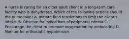 A nurse is caring for an older adult client in a long-term care facility who is dehydrated. Which of the following actions should the nurse take? A. Initiate fluid restrictions to limit the client's intake. B. Observe for indications of peripheral edema C. Encourage the client to promote oxygenation by ambulating D. Monitor for orthostatic hypotension