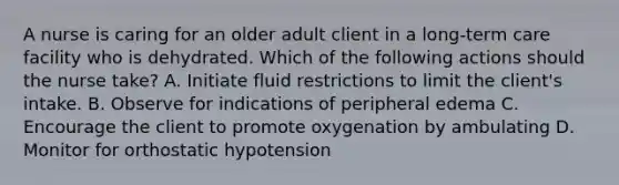 A nurse is caring for an older adult client in a long-term care facility who is dehydrated. Which of the following actions should the nurse take? A. Initiate fluid restrictions to limit the client's intake. B. Observe for indications of peripheral edema C. Encourage the client to promote oxygenation by ambulating D. Monitor for orthostatic hypotension