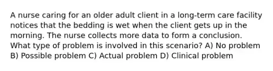 A nurse caring for an older adult client in a long-term care facility notices that the bedding is wet when the client gets up in the morning. The nurse collects more data to form a conclusion. What type of problem is involved in this scenario? A) No problem B) Possible problem C) Actual problem D) Clinical problem