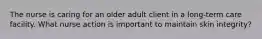 The nurse is caring for an older adult client in a long-term care facility. What nurse action is important to maintain skin integrity?
