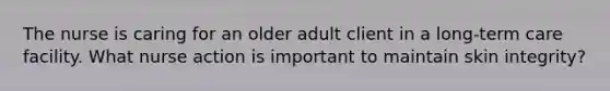 The nurse is caring for an older adult client in a long-term care facility. What nurse action is important to maintain skin integrity?