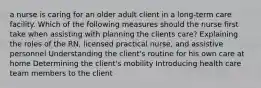 a nurse is caring for an older adult client in a long-term care facility. Which of the following measures should the nurse first take when assisting with planning the clients care? Explaining the roles of the RN, licensed practical nurse, and assistive personnel Understanding the client's routine for his own care at home Determining the client's mobility Introducing health care team members to the client