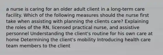 a nurse is caring for an older adult client in a long-term care facility. Which of the following measures should the nurse first take when assisting with planning the clients care? Explaining the roles of the RN, licensed practical nurse, and assistive personnel Understanding the client's routine for his own care at home Determining the client's mobility Introducing health care team members to the client