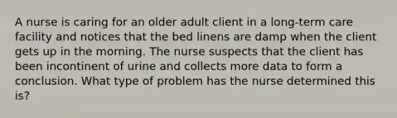 A nurse is caring for an older adult client in a long-term care facility and notices that the bed linens are damp when the client gets up in the morning. The nurse suspects that the client has been incontinent of urine and collects more data to form a conclusion. What type of problem has the nurse determined this is?